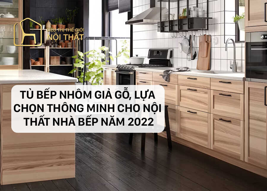 Tủ bếp nhôm giả gỗ, lựa chọn thông minh cho nội thất nhà bếp năm 2022